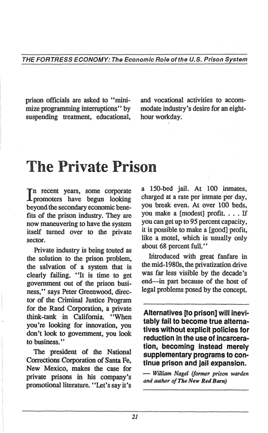 THE FORTRESS ECONOMY: The Economic Role of the U.S. Prison System  prison officials are asked to “mini- ‘mize programming interruptions”” by suspending treatment, educational,  and vocational activities to accom- modate indusiry’s desire for an eight- ‘hour workday.  The Private Prison  I recent years, some corporate promoters have begun looking ‘beyond the secondary economic bene- it of the prison industry. They are now maneuvering to have the system itself tumed over to the private sector. Private industry is being touted as the solution o the prison problem, the salvation of a system that is clearly failing. Tt is time to get ‘govermment out of the prison busi- ness,"” says Peter Greenwood, direc- tor of the Criminal Justice Program for the Rand Corporation, a private think-tank in California. *“When you’re looking for innovation, you don’t look to govemment, you look 10 business."  The president of the National Corrections Corporation of Santa Fe, New Mexico, makes the case for private_prisons in his company’s promotional literature. *‘Let’s say it’s  a 150-bed jail. At 100 inmates, charged at a rate per inmate per day, you break even. At over 100 beds, you make a [modest] profit. . . . If ‘you can get up to 95 percent capacity, itis possible to make a [good] profit, like a motel, which is usually only about 68 percent full"”  Tritroduced with great fanfare in the mid-1980s, the privatization drive was far less visible by the decade’s end—in part because of the host of legal problems posed by the concept.  Alternatives [to prison] will inevi- tably fail to become true alterna- tives without explicit policies for reduction in the use of incarcera- tion, becoming instead merely supplementary programs to con- tinue prison and jail expansion. — William Nagel (former prison warden and auhor of The New Red Barn)  2 